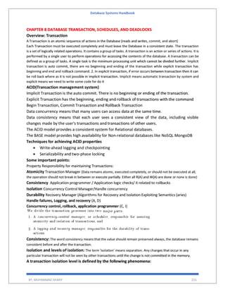 Database Systems Handbook
BY: MUHAMMAD SHARIF 225
CHAPTER 8 DATABASE TRANSACTION, SCHEDULES, AND DEADLOCKS
Overview: Transaction
A Transaction is an atomic sequence of actions in the Database (reads and writes, commit, and abort)
Each Transaction must be executed completely and must leave the Database in a consistent state. The transaction
is a set of logically related operations. It contains a group of tasks. A transaction is an action or series of actions. It is
performed by a single user to perform operations for accessing the contents of the database. A transaction can be
defined as a group of tasks. A single task is the minimum processing unit which cannot be divided further. Implicit
transaction is auto commit, there are no beginning and ending of the transaction while explicit transaction has
beginning and end and rollback command. 2. In explicit transaction, if error occurs between transaction then it can
be roll back where as it is not possible in implicit transaction. Implicit means automatic transaction by system and
explicit means we need to write some code for do it
ACID(Transaction management system)
Implicit Transaction is the auto commit. There is no beginning or ending of the transaction.
Explicit Transaction has the beginning, ending and rollback of transactions with the command
Begin Transaction, Commit Transaction and Rollback Transaction
Data concurrency means that many users can access data at the same time.
Data consistency means that each user sees a consistent view of the data, including visible
changes made by the user's transactions and transactions of other users.
The ACID model provides a consistent system for Relational databases.
The BASE model provides high availability for Non-relational databases like NoSQL MongoDB
Techniques for achieving ACID properties
 Write-ahead logging and checkpointing
 Serializability and two-phase locking
Some important points:
Property Responsibility for maintaining Transactions:
Atomicity Transaction Manager (Data remains atomic, executed completely, or should not be executed at all,
the operation should not break in between or execute partially. Either all R(A) and W(A) are done or none is done)
Consistency Application programmer / Application logic checks/ it related to rollbacks
Isolation Concurrency Control Manager/Handle concurrency
Durability Recovery Manager (Algorithms for Recovery and Isolation Exploiting Semantics (aries)
Handle failures, Logging, and recovery (A, D)
Concurrency control, rollback, application programmer (C, I)
Consistency: The word consistency means that the value should remain preserved always, the database remains
consistent before and after the transaction.
Isolation and levels of isolation: The term 'isolation' means separation. Any changes that occur in any
particular transaction will not be seen by other transactions until the change is not committed in the memory.
A transaction isolation level is defined by the following phenomena:
 