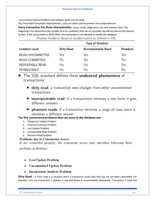 Database Systems Handbook
BY: MUHAMMAD SHARIF 226
Concurrency Control Problems and isolation levels are the same
The Three Bad Transaction Dependencies. Locks are often used to prevent these dependencies
Every transaction has three characteristics: access mode, diagnostics size, and isolation level. The
diagnostics size determines the number of error conditions that can be recorded; we will not discuss this feature
further. If the access mode is READ ONLY, the transaction is not allowed to modify the database.
The five concurrency problems that can occur in the database are:
1. Temporary Update Problem
2. Incorrect Summary Problem
3. Lost Update Problem
4. Unrepeatable Read Problem
5. Phantom Read Problem
Dirty Read – A Dirty read is a situation when a transaction reads data that has not yet been committed. For
example, Let’s say transaction 1 updates a row and leaves it uncommitted, meanwhile, Transaction 2 reads the
 