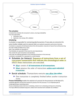 Database Systems Handbook
BY: MUHAMMAD SHARIF 230
The scheduler
A module that schedules the transaction’s actions, ensuring serializability
Two main approaches
1. Pessimistic: locks
2. Optimistic: time stamps, MV, validation
Scheduling
A schedule is responsible for maintaining jobs/transactions if many jobs are entered at the
same time(by multiple users) to execute state and read/write operations performed at that jobs.
A schedule is a sequence of interleaved actions from all transactions. Execution of several Facts while preserving
the order of R(A) and W(A) of any 1 Xact.
Note: Two schedules are equivalent if:
Two Schedules are equivalent if they have the same dependencies.
They contain the same transactions and operations
They order all conflicting operations of non-aborting transactions in the same way
A schedule is serializable if it is equivalent to a serial schedule
Process Scheduling handles the selection of a process for the processor on the basis of a
scheduling algorithm and also the removal of a process from the processor. It is an important part of
multiprogramming in operating system.
Process scheduling involves short-term scheduling, medium-term scheduling and long-term scheduling.
The major differences between long term, medium term and short term scheduler are as follows –
 