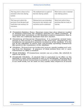 Database Systems Handbook
BY: MUHAMMAD SHARIF 233
The long term is almost nil or
minimal in the time sharing
system.
The medium term is a part of
the time sharing system.
Short term is also a minimal
time sharing system.
The long term selects the
processes from the pool and
loads them into memory for
execution.
Medium term can reintroduce
the process into memory and
execution can be continued.
Short term selects those
processes that are ready to
execute.
 