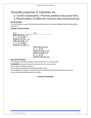 Database Systems Handbook
BY: MUHAMMAD SHARIF 237
Serial Schedule
The serial schedule is a type of schedule where one transaction is executed completely before starting another
transaction.
Example of Serial Schedule
Non-Serial Schedule
If interleaving of operations is allowed, then there will be a non-serial schedule.
Serializability is a guarantee about transactions over one or more objects
Doesn’t impose real-time constraints
The schedule is serializable if the precedence graph is acyclic
The serializability of schedules is used to find non-serial schedules that allow the transaction to execute
concurrently without interfering with one another.
Example of Serializable
 