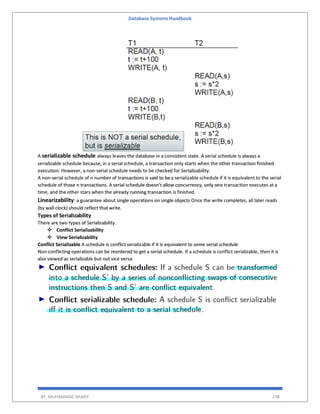 Database Systems Handbook
BY: MUHAMMAD SHARIF 238
A serializable schedule always leaves the database in a consistent state. A serial schedule is always a
serializable schedule because, in a serial schedule, a transaction only starts when the other transaction finished
execution. However, a non-serial schedule needs to be checked for Serializability.
A non-serial schedule of n number of transactions is said to bea serializable schedule if it is equivalent to the serial
schedule of those n transactions. A serial schedule doesn’t allow concurrency, only one transaction executes at a
time, and the other stars when the already running transaction is finished.
Linearizability: a guarantee about single operations on single objects Once the write completes, all later reads
(by wall clock) should reflect that write.
Types of Serializability
There are two types of Serializability.
 Conflict Serializability
 View Serializability
Conflict Serializable A schedule is conflict serializable if it is equivalent to some serial schedule
Non-conflicting operations can be reordered to get a serial schedule. If a schedule is conflict serializable, then it is
also viewed as serializable but not vice versa
 