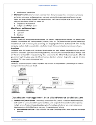 Database Systems Handbook
BY: MUHAMMAD SHARIF 24
3. Middleware or Peer-to-Peer
 Client-server: A Client-Server system has one or more client processes and one or more server processes,
and a client process can send a query to any one server process. Clients are responsible for user-interface
issues, and servers manage data and execute transactions. There may be multiple server process. The two
different client-server architecture models are:
1. Single Server Multiple Client
2. Multiple Server Multiple Client
Client Server architecture layers
1. Presentation layer
2. Logic layer
3. Data layer
Presentation layer
The basic work of this layer provides a user interface. The interface is a graphical user interface. The graphical user
interface is an interface that consists of menus, buttons, icons, etc. The presentation tier presents information
related to such work as browsing, sales purchasing, and shopping cart contents. It attaches with other tiers by
computing results to the browser/client tier and all other tiers in the network. Its other name is external layer.
Logic layer
The logical tier is also known as the data access tier and middle tier. It lies between the presentation tier and the
data tier. it controls the application’s functions by performing processing. The components that build this layer exist
on the server and assist the resource sharing these components also define the business rules like different
government legal rules, data rules, and different business algorithms which are designed to keep data structure
consistent. This is also known as conceptual layer.
Data layer
The 3-Data layer is the physical database tier where data is stored or manipulated. It is internal layer of database
management system where data stored.
 Collaborative/Multi server: Collaborating Server system. We can have a collection of database servers,
each capable of running transactions against local data, which cooperatively execute transactions spanning
multiple servers. This is an integrated database system formed by a collection of two or more autonomous
database systems. Multi-DBMS can be expressed through six levels of schema:
1. Multi-database View Level − Depicts multiple user views comprising subsets of the integrated distributed
database.
 