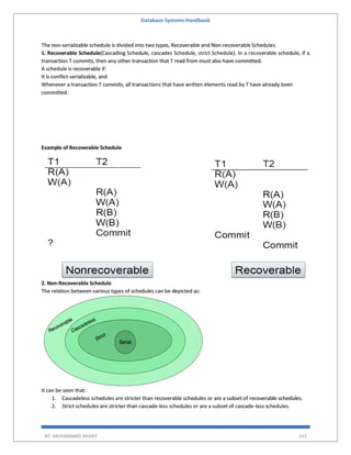 Database Systems Handbook
BY: MUHAMMAD SHARIF 242
The non-serializable schedule is divided into two types, Recoverable and Non-recoverable Schedules.
1. Recoverable Schedule(Cascading Schedule, cascades Schedule, strict Schedule). In a recoverable schedule, if a
transaction T commits, then any other transaction that T read from must also have committed.
A schedule is recoverable if:
It is conflict-serializable, and
Whenever a transaction T commits, all transactions that have written elements read by T have already been
committed.
Example of Recoverable Schedule
2. Non-Recoverable Schedule
The relation between various types of schedules can be depicted as:
It can be seen that:
1. Cascadeless schedules are stricter than recoverable schedules or are a subset of recoverable schedules.
2. Strict schedules are stricter than cascade-less schedules or are a subset of cascade-less schedules.
 