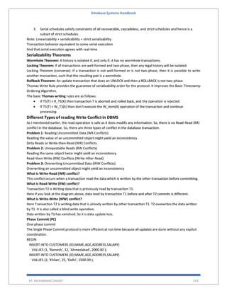 Database Systems Handbook
BY: MUHAMMAD SHARIF 243
3. Serial schedules satisfy constraints of all recoverable, cascadeless, and strict schedules and hence is a
subset of strict schedules.
Note: Linearizability + serializability = strict serializability
Transaction behavior equivalent to some serial execution
And that serial execution agrees with real-time
Serializability Theorems
Wormhole Theorem: A history is isolated if, and only if, it has no wormhole transactions.
Locking Theorem: If all transactions are well-formed and two-phase, then any legal history will be isolated.
Locking Theorem (converse): If a transaction is not well-formed or is not two-phase, then it is possible to write
another transaction, such that the resulting pair is a wormhole.
Rollback Theorem: An update transaction that does an UNLOCK and then a ROLLBACK is not two-phase.
Thomas Write Rule provides the guarantee of serializability order for the protocol. It improves the Basic Timestamp
Ordering Algorithm.
The basic Thomas writing rules are as follows:
 If TS(T) < R_TS(X) then transaction T is aborted and rolled back, and the operation is rejected.
 If TS(T) < W_TS(X) then don't execute the W_item(X) operation of the transaction and continue
processing.
Different Types of reading Write Conflict in DBMS
As I mentioned earlier, the read operation is safe as it does modify any information. So, there is no Read-Read (RR)
conflict in the database. So, there are three types of conflict in the database transaction.
Problem 1: Reading Uncommitted Data (WR Conflicts)
Reading the value of an uncommitted object might yield an inconsistency
Dirty Reads or Write-then-Read (WR) Conflicts.
Problem 2: Unrepeatable Reads (RW Conflicts)
Reading the same object twice might yield an inconsistency
Read-then-Write (RW) Conflicts (Write-After-Read)
Problem 3: Overwriting Uncommitted Data (WW Conflicts)
Overwriting an uncommitted object might yield an inconsistency
What is Write-Read (WR) conflict?
This conflict occurs when a transaction read the data which is written by the other transaction before committing.
What is Read-Write (RW) conflict?
Transaction T2 is Writing data that is previously read by transaction T1.
Here if you look at the diagram above, data read by transaction T1 before and after T2 commits is different.
What is Write-Write (WW) conflict?
Here Transaction T2 is writing data that is already written by other transaction T1. T2 overwrites the data written
by T1. It is also called a blind write operation.
Data written by T1 has vanished. So it is data update loss.
Phase Commit (PC)
One-phase commit
The Single Phase Commit protocol is more efficient at run time because all updates are done without any explicit
coordination.
BEGIN
INSERT INTO CUSTOMERS (ID,NAME,AGE,ADDRESS,SALARY)
VALUES (1, 'Ramesh', 32, 'Ahmedabad', 2000.00 );
INSERT INTO CUSTOMERS (ID,NAME,AGE,ADDRESS,SALARY)
VALUES (2, 'Khilan', 25, 'Delhi', 1500.00 );
 