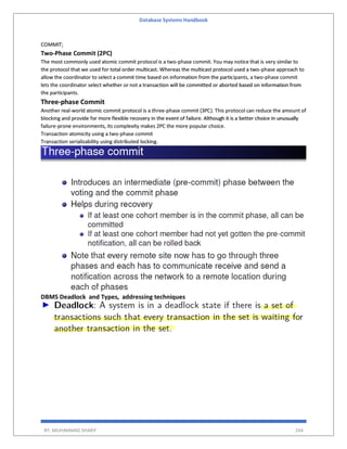 Database Systems Handbook
BY: MUHAMMAD SHARIF 244
COMMIT;
Two-Phase Commit (2PC)
The most commonly used atomic commit protocol is a two-phase commit. You may notice that is very similar to
the protocol that we used for total order multicast. Whereas the multicast protocol used a two-phase approach to
allow the coordinator to select a commit time based on information from the participants, a two-phase commit
lets the coordinator select whether or not a transaction will be committed or aborted based on information from
the participants.
Three-phase Commit
Another real-world atomic commit protocol is a three-phase commit (3PC). This protocol can reduce the amount of
blocking and provide for more flexible recovery in the event of failure. Although it is a better choice in unusually
failure-prone environments, its complexity makes 2PC the more popular choice.
Transaction atomicity using a two-phase commit
Transaction serializability using distributed locking.
DBMS Deadlock and Types, addressing techniques
 