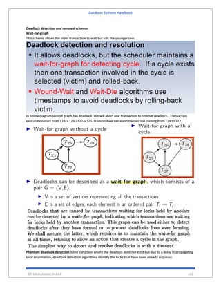 Database Systems Handbook
BY: MUHAMMAD SHARIF 250
Deadlock detection and removal schemes
Wait-for-graph
This scheme allows the older transaction to wait but kills the younger one.
In below diagram second graph has deadlock. We will abort one transaction to remove deadlock. Transaction
executation start from T28-> T26->T27-> T25. In second we can abort transection coming from T28 to T27.
Phantom deadlock detection is the condition where the deadlock does not exist but due to a delay in propagating
local information, deadlock detection algorithms identify the locks that have been already acquired.
 