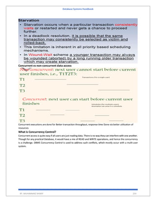 Database Systems Handbook
BY: MUHAMMAD SHARIF 254
Concurrent vs non-concurrent data access
Concurrent executions are done for Better transaction throughput, response time Done via better utilization of
resources
What is Concurrency Control?
Concurrent access is quite easy if all users are just reading data. There is no way they can interfere with one another.
Though for any practical Database, it would have a mix of READ and WRITE operations, and hence the concurrency
is a challenge. DBMS Concurrency Control is used to address such conflicts, which mostly occur with a multi-user
system.
 