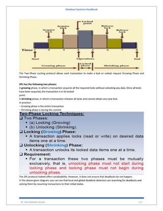 Database Systems Handbook
BY: MUHAMMAD SHARIF 257
The Two-Phase Locking protocol allows each transaction to make a lock or unlock request Growing Phase and
Shrinking Phase.
2PL has the following two phases:
A growing phase, in which a transaction acquires all the required locks without unlocking any data. Once all locks
have been acquired, the transaction is in its locked
point.
A shrinking phase, in which a transaction releases all locks and cannot obtain any new lock.
In practice:
– Growing phase is the entire transaction
– Shrinking phase is during the commit
The 2PL protocol indeed offers serializability. However, it does not ensure that deadlocks do not happen.
In the above-given diagram, you can see that local and global deadlock detectors are searching for deadlocks and
solving them by resuming transactions to their initial states.
 