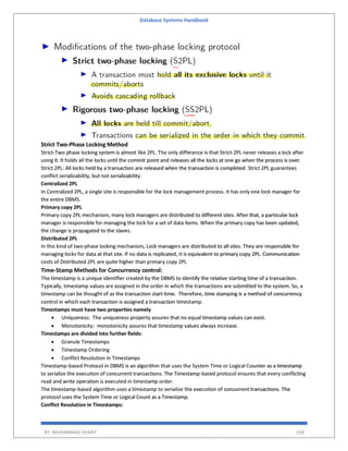 Database Systems Handbook
BY: MUHAMMAD SHARIF 258
Strict Two-Phase Locking Method
Strict-Two phase locking system is almost like 2PL. The only difference is that Strict-2PL never releases a lock after
using it. It holds all the locks until the commit point and releases all the locks at one go when the process is over.
Strict 2PL: All locks held by a transaction are released when the transaction is completed. Strict 2PL guarantees
conflict serializability, but not serializability.
Centralized 2PL
In Centralized 2PL, a single site is responsible for the lock management process. It has only one lock manager for
the entire DBMS.
Primary copy 2PL
Primary copy 2PL mechanism, many lock managers are distributed to different sites. After that, a particular lock
manager is responsible for managing the lock for a set of data items. When the primary copy has been updated,
the change is propagated to the slaves.
Distributed 2PL
In this kind of two-phase locking mechanism, Lock managers are distributed to all sites. They are responsible for
managing locks for data at that site. If no data is replicated, it is equivalent to primary copy 2PL. Communication
costs of Distributed 2PL are quite higher than primary copy 2PL
Time-Stamp Methods for Concurrency control:
The timestamp is a unique identifier created by the DBMS to identify the relative starting time of a transaction.
Typically, timestamp values are assigned in the order in which the transactions are submitted to the system. So, a
timestamp can be thought of as the transaction start time. Therefore, time stamping is a method of concurrency
control in which each transaction is assigned a transaction timestamp.
Timestamps must have two properties namely
 Uniqueness: The uniqueness property assures that no equal timestamp values can exist.
 Monotonicity: monotonicity assures that timestamp values always increase.
Timestamps are divided into further fields:
 Granule Timestamps
 Timestamp Ordering
 Conflict Resolution in Timestamps
Timestamp-based Protocol in DBMS is an algorithm that uses the System Time or Logical Counter as a timestamp
to serialize the execution of concurrent transactions. The Timestamp-based protocol ensures that every conflicting
read and write operation is executed in timestamp order.
The timestamp-based algorithm uses a timestamp to serialize the execution of concurrent transactions. The
protocol uses the System Time or Logical Count as a Timestamp.
Conflict Resolution in Timestamps:
 