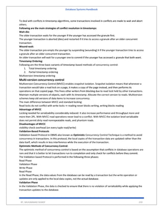 Database Systems Handbook
BY: MUHAMMAD SHARIF 259
To deal with conflicts in timestamp algorithms, some transactions involved in conflicts are made to wait and abort
others.
Following are the main strategies of conflict resolution in timestamps:
Wait-die:
The older transaction waits for the younger if the younger has accessed the granule first.
The younger transaction is aborted (dies) and restarted if it tries to access a granule after an older concurrent
transaction.
Wound-wait:
The older transaction pre-empts the younger by suspending (wounding) it if the younger transaction tries to access
a granule after an older concurrent transaction.
An older transaction will wait for a younger one to commit if the younger has accessed a granule that both want.
Timestamp Ordering:
Following are the three basic variants of timestamp-based methods of concurrency control:
1. Total timestamp ordering
2. Partial timestamp ordering
Multiversion timestamp ordering
Multi-version concurrency control
Multiversion Concurrency Control (MVCC) enables snapshot isolation. Snapshot isolation means that whenever a
transaction would take a read lock on a page, it makes a copy of the page instead, and then performs its
operations on that copied page. This frees other writers from blocking due to read lock held by other transactions.
Maintain multiple versions of objects, each with its timestamp. Allocate the correct version to reads. Multiversion
schemes keep old versions of data items to increase concurrency.
The main difference between MVCC and standard locking:
Read locks do not conflict with write locks ⇒ reading never blocks writing, writing blocks reading
Advantage of MVCC
Locking needed for serializability considerably reduced. It also increase performance and throughput more and
more then 2PL. With MVCC read operations never lead to a conflict. With MVCC the isolation level serializable
does not permit dirty read nonrepeatable reads, and phantom reads.
Disadvantages of MVCC
visibility-check overhead (on every tuple read/write)
Validation-Based Protocols
Validation-based Protocol in DBMS also known as Optimistic Concurrency Control Technique is a method to avoid
concurrency in transactions. In this protocol, the local copies of the transaction data are updated rather than the
data itself, which results in less interference while the execution of the transaction.
Optimistic Methods of Concurrency Control:
The optimistic method of concurrency control is based on the assumption that conflicts in database operations are
rare and that it is better to let transactions run to completion and only check for conflicts before they commit.
The Validation based Protocol is performed in the following three phases:
Read Phase
Validation Phase
Write Phase
Read Phase
In the Read Phase, the data values from the database can be read by a transaction but the write operation or
updates are only applied to the local data copies, not the actual database.
Validation Phase
In the Validation Phase, the data is checked to ensure that there is no violation of serializability while applying the
transaction updates to the database.
 