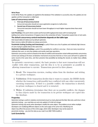Database Systems Handbook
BY: MUHAMMAD SHARIF 260
Write Phase
In the Write Phase, the updates are applied to the database if the validation is successful, else; the updates are not
applied, and the transaction is rolled back.
Laws of concurrency control
1. First Law of Concurrency Control
Concurrent execution should not cause application programs to malfunction.
2. Second Law of Concurrency Control
Concurrent execution should not have lower throughput or much higher response times than serial
execution.
Lock Thrashing is the point where system performance(throughput) decreases with increasing load
(adding more active transactions). It happens due to the contention of locks. Transactions waste time on lock waits.
The default concurrency control mechanism depends on the table type
Disk-based tables (D-tables) are by default optimistic.
Main-memory tables (M-tables) are always pessimistic.
Pessimistic locking (Locking and timestamp) is useful if there are a lot of updates and relatively high chances
of users trying to update data at the same time.
Optimistic (Validation) locking is useful if the possibility for conflicts is very low – there are many records but
relatively few users, or very few updates and mostly read-type operations.
Optimistic concurrency control is based on the idea of conflicts and transaction restart while pessimistic concurrency
control uses locking as the basic serialization mechanism (it assumes that two or more users will want to update the
same record at the same time, and then prevents that possibility by locking the record, no matter how unlikely
conflicts are.
Properties
Optimistic locking is useful in stateless environments (such as mod_plsql and the like). Not only useful but critical.
optimistic locking -- you read data out and only update it if it did not change.
Optimistic locking only works when developers modify the same object. The problem occurs when multiple
developers are modifying different objects on the same page at the same time. Modifying one
object may affect the process of the entire page, which other developers may not be aware of.
pessimistic locking -- you lock the data as you read it out AND THEN modify it.
Lock Granularity:
 