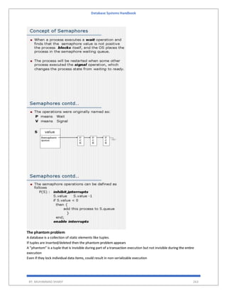 Database Systems Handbook
BY: MUHAMMAD SHARIF 263
The phantom problem
A database is a collection of static elements like tuples.
If tuples are inserted/deleted then the phantom problem appears
A “phantom” is a tuple that is invisible during part of a transaction execution but not invisible during the entire
execution
Even if they lock individual data items, could result in non-serializable execution
 