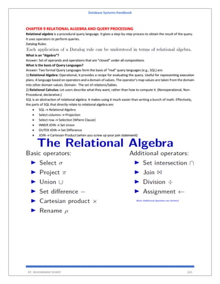 Database Systems Handbook
BY: MUHAMMAD SHARIF 265
CHAPTER 9 RELATIONAL ALGEBRA AND QUERY PROCESSING
Relational algebra is a procedural query language. It gives a step-by-step process to obtain the result of the query.
It uses operators to perform queries.
Datalog Rules:
What is an “Algebra”?
Answer: Set of operands and operations that are “closed” under all compositions
What is the basis of Query Languages?
Answer: Two formal Query Languages form the basis of “real” query languages (e.g., SQL) are:
1) Relational Algebra: Operational, it provides a recipe for evaluating the query. Useful for representing execution
plans. A language based on operators and a domain of values. The operator's map values are taken from the domain
into other domain values. Domain: The set of relations/tables.
2) Relational Calculus: Let users describe what they want, rather than how to compute it. (Nonoperational, Non-
Procedural, declarative.)
SQL is an abstraction of relational algebra. It makes using it much easier than writing a bunch of math. Effectively,
the parts of SQL that directly relate to relational algebra are:
 SQL -> Relational Algebra
 Select columns -> Projection
 Select row -> Selection (Where Clause)
 INNER JOIN -> Set Union
 OUTER JOIN -> Set Difference
 JOIN -> Cartesian Product (when you screw up your join statement)
 