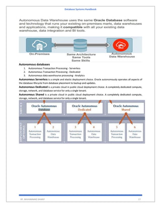 Database Systems Handbook
BY: MUHAMMAD SHARIF 27
Autonomous databases
1. Autonomous Transaction Processing - Serverless
2. Autonomous Transaction Processing - Dedicated
3. Autonomous data warehourse processing - Analytics
Autonomous Serverless is a simple and elastic deployment choice. Oracle autonomously operates all aspects of
the database lifecycle from database placement to backup and updates.
Autonomous Dedicated is a private cloud in public cloud deployment choice. A completely dedicated compute,
storage, network, and database service for only a single tenant.
Autonomous Shared is a private cloud in public cloud deployment choice. A completely dedicated compute,
storage, network, and database service for only a single tenant.
 