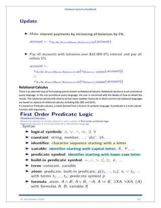 Database Systems Handbook
BY: MUHAMMAD SHARIF 285
Relational Calculus
There is an alternate way of formulating queriesknown as Relational Calculus. Relational calculus is a non-procedural
query language. In the non-procedural query language, the user is concerned with the details of how to obtain the
results. The relational calculus tells what to do but neverexplains how todo it. Most commercial relational languages
are based on aspects of relational calculus including SQL-QBE and QUEL.
It is based on Predicate calculus, a name derived from a branch of symbolic language. A predicate is a truth-valued
function with arguments.
 