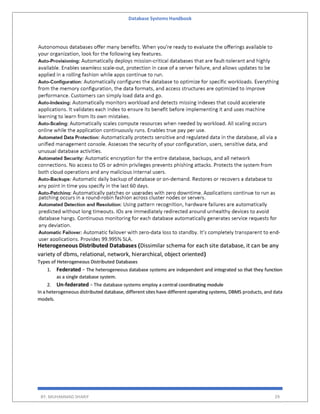 Database Systems Handbook
BY: MUHAMMAD SHARIF 29
Heterogeneous Distributed Databases (Dissimilar schema for each site database, it can be any
variety of dbms, relational, network, hierarchical, object oriented)
Types of Heterogeneous Distributed Databases
1. Federated − The heterogeneous database systems are independent and integrated so that they function
as a single database system.
2. Un-federated − The database systems employ a central coordinating module
In a heterogeneous distributed database, different sites have different operating systems, DBMS products, and data
models.
 