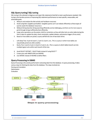 Database Systems Handbook
BY: MUHAMMAD SHARIF 293
SQL Query tuning/ SQL tuning
SQL tuning is the attempt to diagnose and repair SQL statements that fail to meet a performance standard. SQL
tuning is the iterative process of improving SQL statement performance to meet specific, measurable, and
achievable goals.
1. Measure and analyze the disk activity and hardware recourses
2. Avoid using Non-sargable queries(Non- Sargable queries can’t use indexes efficiently so these types of
queries waste the database resources.)
3. Wildcard String Searches String searching efficiently can be challenging, and there are far more ways to
grind through strings inefficiently than efficiently.
4. Large write operations are the poster-child for contention as they will often lock an entire table during the
time it takes to update the data, check constraints, update indexes, and process triggers (if any exist).
5. Based on how tables are joined, a query will fall into one of two basic forms:
i. Left-Deep Tree: A join B, B join C, C join D, D join E, etc…This is a query in which most tables are
sequentially joined one after another.
ii. Bushy Tree: A join B, A join C, B join D, C join E, etc…This is a query in which tables branch out into
multiple logical units within each branch of the tree.
6. Avoid SELECT DISTINCT, SELECT fields instead of using SELECT *
7. Create joins with INNER JOIN (not WHERE)
8. Use WHERE instead of HAVING to define filters
Query Processing in DBMS
Query Processing is the activity performed in extracting data from the database. In query processing, it takes
various steps for fetching the data from the database. The steps involved are:
Parsing and translation
Optimization
Evaluation
 