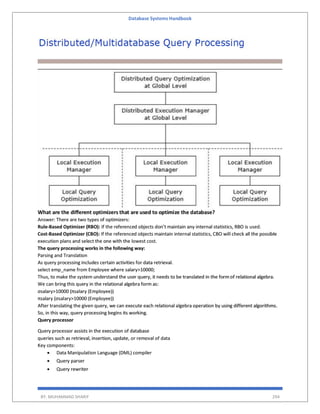 Database Systems Handbook
BY: MUHAMMAD SHARIF 294
What are the different optimizers that are used to optimize the database?
Answer: There are two types of optimizers:
Rule-Based Optimizer (RBO): If the referenced objects don’t maintain any internal statistics, RBO is used.
Cost-Based Optimizer (CBO): If the referenced objects maintain internal statistics, CBO will check all the possible
execution plans and select the one with the lowest cost.
The query processing works in the following way:
Parsing and Translation
As query processing includes certain activities for data retrieval.
select emp_name from Employee where salary>10000;
Thus, to make the system understand the user query, it needs to be translated in the form of relational algebra.
We can bring this query in the relational algebra form as:
σsalary>10000 (πsalary (Employee))
πsalary (σsalary>10000 (Employee))
After translating the given query, we can execute each relational algebra operation by using different algorithms.
So, in this way, query processing begins its working.
Query processor
Query processor assists in the execution of database
queries such as retrieval, insertion, update, or removal of data
Key components:
 Data Manipulation Language (DML) compiler
 Query parser
 Query rewriter
 
