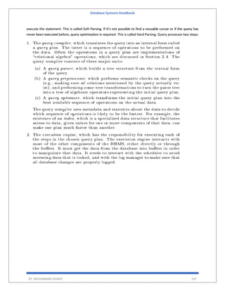 Database Systems Handbook
BY: MUHAMMAD SHARIF 297
execute the statement. This is called Soft Parsing. If it’s not possible to find a reusable cursor or if the query has
never been executed before, query optimization is required. This is called Hard Parsing. Query processor two steps:
 