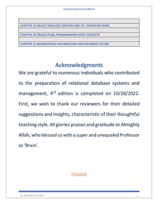 Database Systems Handbook
BY: MUHAMMAD SHARIF 3
CHAPTER 19 ORACLE WEBLOGIC SERVERS AND ITS CONFIGURATIONS
CHAPTER 20 ORACLE PLSQL PROGRAMMING BASIC CONCEPTS
CHAPTER 21 GEOGRAPHICAL INFORMATION AND DATABASE SYSTEM
Acknowledgments
We are grateful to numerous individuals who contributed
to the preparation of relational database systems and
management, 4rd
edition is completed on 10/28/2022.
First, we wish to thank our reviewers for their detailed
suggestions and insights, characteristic of their thoughtful
teaching style. All glories praises and gratitude to Almighty
Allah, who blessed us with a super and unequaled Professor
as ‘Brain’.
 