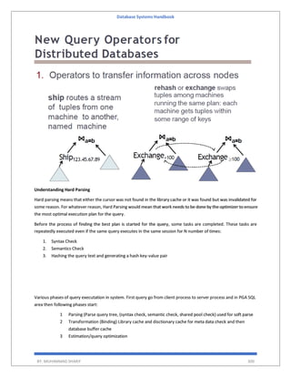 Database Systems Handbook
BY: MUHAMMAD SHARIF 300
Understanding Hard Parsing
Hard parsing means that either the cursor was not found in the library cache or it was found but was invalidated for
some reason. For whatever reason, Hard Parsing would mean that work needs to be done by the optimizer to ensure
the most optimal execution plan for the query.
Before the process of finding the best plan is started for the query, some tasks are completed. These tasks are
repeatedly executed even if the same query executes in the same session for N number of times:
1. Syntax Check
2. Semantics Check
3. Hashing the query text and generating a hash key-value pair
Various phases of query executation in system. First query go from client process to server process and in PGA SQL
area then following phases start:
1 Parsing (Parse query tree, (syntax check, semantic check, shared pool check) used for soft parse
2 Transformation (Binding) Library cache and disctionary cache for meta data check and then
database buffer cache
3 Estimation/query optimization
 