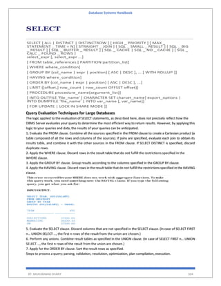 Database Systems Handbook
BY: MUHAMMAD SHARIF 304
Query Evaluation Techniques for Large Databases
The logic applied to the evaluation of SELECT statements, as described here, does not precisely reflect how the
DBMS Server evaluates your query to determine the most efficient way to return results. However, by applying this
logic to your queries and data, the results of your queries can be anticipated.
1. Evaluate the FROM clause. Combine all the sources specified in the FROM clause to create a Cartesian product (a
table composed of all the rows and columns of the sources). If joins are specified, evaluate each join to obtain its
results table, and combine it with the other sources in the FROM clause. If SELECT DISTINCT is specified, discard
duplicate rows.
2. Apply the WHERE clause. Discard rows in the result table that do not fulfill the restrictions specified in the
WHERE clause.
3. Apply the GROUP BY clause. Group results according to the columns specified in the GROUP BY clause.
4. Apply the HAVING clause. Discard rows in the result table that do not fulfill the restrictions specified in the HAVING
clause.
5. Evaluate the SELECT clause. Discard columns that are not specified in the SELECT clause. (In case of SELECT FIRST
n… UNION SELECT …, the first n rows of the result from the union are chosen.)
6. Perform any unions. Combine result tables as specified in the UNION clause. (In case of SELECT FIRST n… UNION
SELECT …, the first n rows of the result from the union are chosen.)
7. Apply for the ORDER BY clause. Sort the result rows as specified.
Steps to process a query: parsing, validation, resolution, optimization, plan compilation, execution.
 
