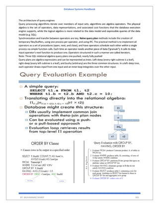 Database Systems Handbook
BY: MUHAMMAD SHARIF 305
The architecture of query engines:
Query processing algorithms iterate over members of input sets; algorithms are algebra operators. The physical
algebra is the set of operators, data representations, and associated cost functions that the database execution
engine supports, while the logical algebra is more related to the data model and expressible queries of the data
model (e.g. SQL).
Synchronization and transfer between operators are key. Naïve query plan methods include the creation of
temporary files/buffers, using one process per operator, and using IPC. The practical method is to implement all
operators as a set of procedures (open, next, and close), and have operators schedule each other within a single
process via simple function calls. Each time an operator needs another piece of data ("granule"), it calls its data
input operator's next function to produce one. Operators structured in such a manner are called iterators.
Note: Three SQL relational algebra query plans one pushed, nearly fully pushed
Query plans are algebra expressions and can be represented as trees. Left-deep (every right subtree is a leaf),
right-deep (every left-subtree is a leaf), and bushy (arbitrary) are the three common structures. In a left-deep tree,
each operator draws input from one input and an inner loop integrates over the other input.
 