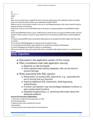 Database Systems Handbook
BY: MUHAMMAD SHARIF 307
1)=
2)>,>=,<, <=
3)LIKE
4)<>
When we are writing queries using NOT IN, which result poor performance as the optimizer need to use nested
table scan to perform activity. Which can be replaced by using NOT EXISTS.
While we use IN, in the sql query it better to use one or more leading characters in the clause instead of using the
wildcard character at the starting.
While there is case to use IN or BETWEEN clause in the query, it is always advisable to use BETWEEN for better
result.
Avoid using SUBSTRING function in query. SUBSTR returns specific portion of a string and INSTR provides character
position in which a pattern is found in a string. SUBSTR returns string whereas INSTR returns numeric position in
string.
The queries having WHERE clause connected by AND operators are evaluated from left to right in the order they
are written.
Do not use the COUNT() aggregate in a subquery to do an existence check
Try to avoid dynamic SQL Unless really required, try to avoid the use of dynamic SQL because:
It is hard to debugging and finding the solutions or troubleshoots.
When user inserts the input to the dynamic SQL, there is possibility of SQL injection attacks, it’s a application level
security.
Process for heuristics optimization
1. The parser of a high-level query generates an initial
internal representation;
2. Apply heuristics rules to optimize the internal
representation.
3. A query execution plan is generated to execute groups of
 