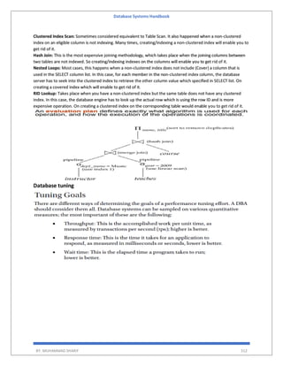 Database Systems Handbook
BY: MUHAMMAD SHARIF 312
Clustered Index Scan: Sometimes considered equivalent to Table Scan. It also happened when a non-clustered
index on an eligible column is not indexing. Many times, creating/indexing a non-clustered index will enable you to
get rid of it.
Hash Join: This is the most expensive joining methodology, which takes place when the joining columns between
two tables are not indexed. So creating/indexing indexes on the columns will enable you to get rid of it.
Nested Loops: Most cases, this happens when a non-clustered index does not include (Cover) a column that is
used in the SELECT column list. In this case, for each member in the non-clustered index column, the database
server has to seek into the clustered index to retrieve the other column value which specified in SELECT list. On
creating a covered index which will enable to get rid of it.
RID Lookup: Takes place when you have a non-clustered index but the same table does not have any clustered
index. In this case, the database engine has to look up the actual row which is using the row ID and is more
expensive operation. On creating a clustered index on the corresponding table would enable you to get rid of it.
Database tuning
 