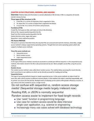 Database Systems Handbook
BY: MUHAMMAD SHARIF 316
CHAPTER 10 FILE STRUCTURES, INDEXING, AND HASHING
Overview: Relative data and information is stored collectively in file formats. A file is a sequence of records
stored in binary format.
Three types of files structure in OS:
1. A text file: It is a series of characters that is organized in lines.
2. An object file: It is a series of bytes that is organized into blocks.
3. A source file: It is a series of functions and processes.
Functions of File
Create file, find space on disk, and make an entry in the directory.
Write to file, requires positioning within the file
Read from file involves positioning within the file
Delete directory entry, regain disk space.
Reposition: move read/write position.
File Access Methods
File access is a process that determines the way that files are accessed and read into memory. Generally, a single
access method is always supported by operating systems. Though there are some operating system which also
supports multiple access methods.
Three file access methods are:
1. Sequential access
2. Direct random access
3. Index sequential access
Sequential Access
In this type of file access method, records are accessed in a certain pre-defined sequence. In the sequential access
method, information stored in the file is also processed one by one. Most compilers access files using this access
method.
Random Access
The random access method is also called direct random access. This method allow accessing the record directly.
Each record has its own address on which can be directly accessed for reading and writing.
Sequential Access
This type of accessing method is based on simple sequential access. In this access method, an index is built for
every file, with a direct pointer to different memory blocks. In this method, the Index is searched sequentially, and
its pointer can access the file directly. Multiple levels of indexing can be used to offer greater efficiency in access. It
also reduces the time needed to access a single record.
 