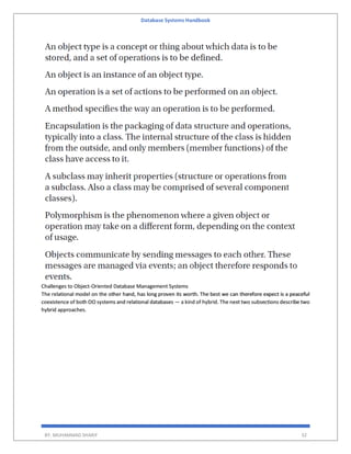 Database Systems Handbook
BY: MUHAMMAD SHARIF 32
Challenges to Object-Oriented Database Management Systems
The relational model on the other hand, has long proven its worth. The best we can therefore expect is a peaceful
coexistence of both OO systems and relational databases — a kind of hybrid. The next two subsections describe two
hybrid approaches.
 