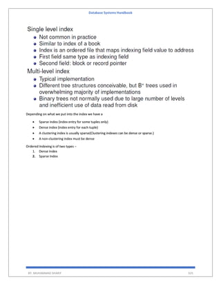 Database Systems Handbook
BY: MUHAMMAD SHARIF 325
Depending on what we put into the index we have a
 Sparse index (index entry for some tuples only)
 Dense index (index entry for each tuple)
 A clustering index is usually sparse(Clustering indexes can be dense or sparse.)
 A non-clustering index must be dense
Ordered Indexing is of two types −
1. Dense Index
2. Sparse Index
 