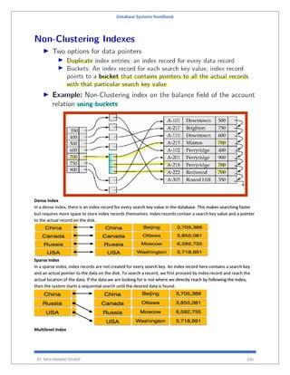 Database Systems Handbook
BY: MUHAMMAD SHARIF 326
Dense Index
In a dense index, there is an index record for every search key value in the database. This makes searching faster
but requires more space to store index records themselves. Index records contain a search key value and a pointer
to the actual record on the disk.
Sparse Index
In a sparse index, index records are not created for every search key. An index record here contains a search key
and an actual pointer to the data on the disk. To search a record, we first proceed by index record and reach the
actual location of the data. If the data we are looking for is not where we directly reach by following the index,
then the system starts a sequential search until the desired data is found.
Multilevel Index
 