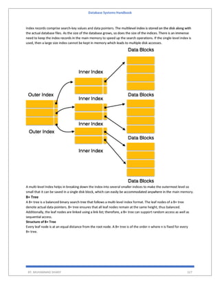 Database Systems Handbook
BY: MUHAMMAD SHARIF 327
Index records comprise search-key values and data pointers. The multilevel index is stored on the disk along with
the actual database files. As the size of the database grows, so does the size of the indices. There is an immense
need to keep the index records in the main memory to speed up the search operations. If the single-level index is
used, then a large size index cannot be kept in memory which leads to multiple disk accesses.
A multi-level Index helps in breaking down the index into several smaller indices to make the outermost level so
small that it can be saved in a single disk block, which can easily be accommodated anywhere in the main memory.
B+ Tree
A B+ tree is a balanced binary search tree that follows a multi-level index format. The leaf nodes of a B+ tree
denote actual data pointers. B+ tree ensures that all leaf nodes remain at the same height, thus balanced.
Additionally, the leaf nodes are linked using a link list; therefore, a B+ tree can support random access as well as
sequential access.
Structure of B+ Tree
Every leaf node is at an equal distance from the root node. A B+ tree is of the order n where n is fixed for every
B+ tree.
 
