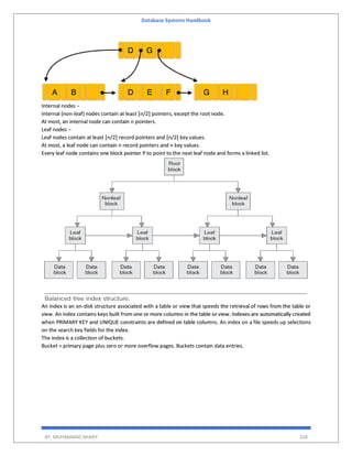 Database Systems Handbook
BY: MUHAMMAD SHARIF 328
Internal nodes −
Internal (non-leaf) nodes contain at least ⌈n/2⌉ pointers, except the root node.
At most, an internal node can contain n pointers.
Leaf nodes −
Leaf nodes contain at least ⌈n/2⌉ record pointers and ⌈n/2⌉ key values.
At most, a leaf node can contain n record pointers and n key values.
Every leaf node contains one block pointer P to point to the next leaf node and forms a linked list.
An index is an on-disk structure associated with a table or view that speeds the retrieval of rows from the table or
view. An index contains keys built from one or more columns in the table or view. Indexes are automatically created
when PRIMARY KEY and UNIQUE constraints are defined on table columns. An index on a file speeds up selections
on the search key fields for the index.
The index is a collection of buckets.
Bucket = primary page plus zero or more overflow pages. Buckets contain data entries.
 