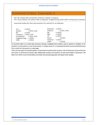 Database Systems Handbook
BY: MUHAMMAD SHARIF 333
An inverted index is an index data structure storing a mapping from content, such as words or numbers, to its
locations in a document or a set of documents. In simple words, it is a hashmap like data structure that directs you
from a word to a document or a web page.
There are two types of inverted indexes: A record-level inverted index contains a list of references to documents for
each word. A word-level inverted index additionally contains the positions of each word within a document. The
latter form offers more functionality, but needs more processing power and space to be created.
 