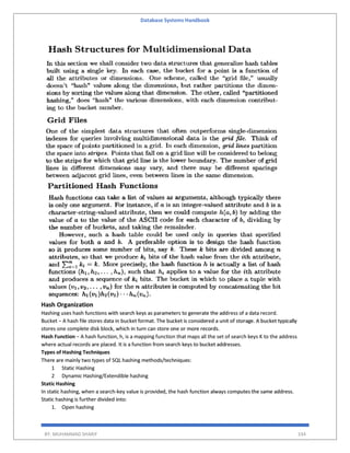 Database Systems Handbook
BY: MUHAMMAD SHARIF 334
Hash Organization
Hashing uses hash functions with search keys as parameters to generate the address of a data record.
Bucket − A hash file stores data in bucket format. The bucket is considered a unit of storage. A bucket typically
stores one complete disk block, which in turn can store one or more records.
Hash Function − A hash function, h, is a mapping function that maps all the set of search keys K to the address
where actual records are placed. It is a function from search keys to bucket addresses.
Types of Hashing Techniques
There are mainly two types of SQL hashing methods/techniques:
1 Static Hashing
2 Dynamic Hashing/Extendible hashing
Static Hashing
In static hashing, when a search-key value is provided, the hash function always computes the same address.
Static hashing is further divided into:
1. Open hashing
 