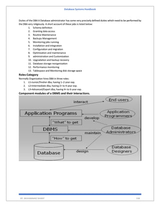Database Systems Handbook
BY: MUHAMMAD SHARIF 338
Duties of the DBA A Database administrator has some very precisely defined duties which need to be performed by
the DBA very religiously. A short account of these jobs is listed below:
1. Schema definition
2. Granting data access
3. Routine Maintenance
4. Backups Management
5. Monitoring jobs running
6. Installation and integration
7. Configuration and migration
8. Optimization and maintenance
9. administration and Customization
10. Upgradation and backup recovery
11. Database storage reorganization
12. Performance monitoring
13. Tablespace and Monitoring disk storage space
Roles Category
Normally Organization hires DBA in three roles:
1. L1=Junior/fresher dba, having 1–2-year exp.
2. L2=Intermediate dba, having 2+ to 4-year exp.
3. L3=Advanced/Expert dba, having 4+ to 6-year exp.
Component modules of a DBMS and their interactions.
 
