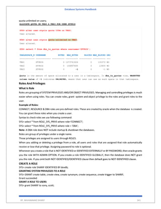 Database Systems Handbook
BY: MUHAMMAD SHARIF 341
quota unlimited on users;
Roles And Privileges
What Is Role
Roles are grouping of SYSTEM PRIVILEGES AND/OR OBJECT PRIVILEGES. Managing and controlling privileges is much
easier when using roles. You can create roles, grant system and object privilege to the roles and grant roles to the
user.
Example of Roles:
CONNECT, RESOURCE & DBA roles are pre-defined roles. These are created by oracle when the database is created.
You can grant these roles when you create a user.
Syntax to check roles we use following command:
SYS> select * from ROLE_SYS_PRIVS where role='CONNECT';
SYS> select * from ROLE_SYS_PRIVS where role = 'DBA';
Note: A DBA role does NOT include startup & shutdown the databases.
Roles are group of privileges under a single name.
Those privileges are assigned to users through ROLES.
When you adding or deleting a privilege from a role, all users and roles that are assigned that role automatically
receive or lose that privilege. Assigning password to role is optional.
Whenever you create a role that is NOT IDENTIFIED or IDENTIFIED EXTERNALLY or BY PASSWORD, then oracle grants
you the role WITH ADMIN OPTION. If you create a role IDENTIFIED GLOBALLY, then the database does NOT grant
you the role. If you omit both NOT IDENTIFIED/IDENTIFIED clause then default goes to NOT IDENTIFIED clause.
CREATE A ROLE
SYS> create role SHARIF IDENTIFIED BY devdb;
GRANTING SYSTEM PRIVILEGES TO A ROLE
SYS> GRANT create table, create view, create synonym, create sequence, create trigger to SHARIF;
Grant succeeded
GRANT A ROLE TO USERS
SYS> grant SHARIF to sony, scott;
 