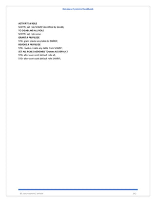 Database Systems Handbook
BY: MUHAMMAD SHARIF 342
ACTIVATE A ROLE
SCOTT> set role SHARIF identified by devdb;
TO DISABLING ALL ROLE
SCOTT> set role none;
GRANT A PRIVILEGE
SYS> grant create any table to SHARIF;
REVOKE A PRIVILEGE
SYS> revoke create any table from SHARIF;
SET ALL ROLES ASSIGNED TO scott AS DEFAULT
SYS> alter user scott default role all;
SYS> alter user scott default role SHARIF;
 