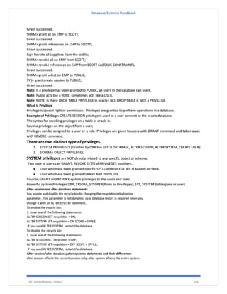 Database Systems Handbook
BY: MUHAMMAD SHARIF 344
Grant succeeded.
SHAM> grant all on EMP to SCOTT;
Grant succeeded.
SHAM> grant references on EMP to SCOTT;
Grant succeeded.
Sql> Revoke all suppliers from the public;
SHAM> revoke all on EMP from SCOTT;
SHAM> revoke references on EMP from SCOTT CASCADE CONSTRAINTS;
Grant succeeded.
SHAM> grant select on EMP to PUBLIC;
SYS> grant create session to PUBLIC;
Grant succeeded.
Note: If a privilege has been granted to PUBLIC, all users in the database can use it.
Note: Public acts like a ROLE, sometimes acts like a USER.
Note: NOTE: Is there DROP TABLE PRIVILEGE in oracle? NO. DROP TABLE is NOT a PRIVILEGE.
What is Privilege
Privilege is special right or permission. Privileges are granted to perform operations in a database.
Example of Privilege: CREATE SESSION privilege is used to a user connect to the oracle database.
The syntax for revoking privileges on a table in oracle is:
Revoke privileges on the object from a user;
Privileges can be assigned to a user or a role. Privileges are given to users with GRANT command and taken away
with REVOKE command.
There are two distinct type of privileges.
1. SYSTEM PRIVILEGES (Granted by DBA like ALTER DATABASE, ALTER SESSION, ALTER SYSTEM, CREATE USER)
2. SCHEMA OBJECT PRIVILEGES.
SYSTEM privileges are NOT directly related to any specific object or schema.
Two type of users can GRANT, REVOKE SYSTEM PRIVILEGES to others.
 User who have been granted specific SYSTEM PRIVILEGE WITH ADMIN OPTION.
 User who have been granted GRANT ANY PRIVILEGE.
You can GRANT and REVOKE system privileges to the users and roles.
Powerful system Privileges DBA, SYSDBA, SYSOPER(Roles or Privilleges); SYS, SYSTEM (tablespace or user)
Alter session and alter database statements
You enable and disable the recycle bin by changing the recyclebin initialization
parameter. This parameter is not dynamic, so a database restart is required when you
change it with an ALTER SYSTEM statement.
To enable the recycle bin:
1. Issue one of the following statements:
ALTER SESSION SET recyclebin = ON;
ALTER SYSTEM SET recyclebin = ON SCOPE = SPFILE;
If you used ALTER SYSTEM, restart the database.
To disable the recycle bin:
1. Issue one of the following statements:
ALTER SESSION SET recyclebin = OFF;
ALTER SYSTEM SET recyclebin = OFF SCOPE = SPFILE;
If you used ALTER SYSTEM, restart the database.
Alter session/alter database/alter systems statements and their differences
alter session affects the current session only, alter system affects the entire system.
 