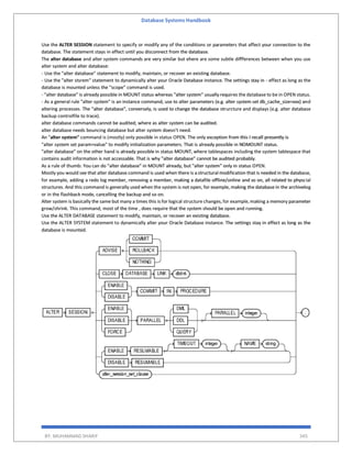 Database Systems Handbook
BY: MUHAMMAD SHARIF 345
Use the ALTER SESSION statement to specify or modify any of the conditions or parameters that affect your connection to the
database. The statement stays in effect until you disconnect from the database.
The alter database and alter system commands are very similar but ehere are some subtle diffferences between when you use
alter system and alter database:
- Use the "alter database" statement to modify, maintain, or recover an existing database.
- Use the "alter stsrem" statement to dynamically alter your Oracle Database instance. The settings stay in - effect as long as the
database is mounted unless the "scope" command is used.
- "alter database" is already possible in MOUNT status whereas "alter system" usually requires the database to be in OPEN status.
- As a general rule "alter system" is an instance command, use to alter parameters (e.g. alter system set db_cache_size=xxx) and
altering processes. The "alter database", conversely, is used to change the database strurcture and displays (e.g. alter database
backup controlfile to trace).
alter database commands cannot be audited; where as alter system can be audited.
alter database needs bouncing database but alter system doesn't need.
An "alter system" command is (mostly) only possible in status OPEN. The only exception from this I recall presently is
"alter system set param=value" to modify initialization parameters. That is already possible in NOMOUNT status.
"alter database" on the other hand is already possible in status MOUNT, where tablespaces including the system tablespace that
contains audit information is not accessable. That is why "alter database" cannot be audited probably.
As a rule of thumb: You can do "alter database" in MOUNT already, but "alter system" only in status OPEN.
Mostly you would see that alter database command is used when there is a structural modification that is needed in the database,
for example, adding a redo log member, removing a member, making a datafile offline/online and so on, all related to physcial
structures. And this command is generally used when the system is not open, for example, making the database in the archivelog
or in the flashback mode, cancelling the backup and so on.
Alter system is basically the same but many a times this is for logical structure changes,for example,making a memory parameter
grow/shrink. This command, most of the time , does require that the system should be open and running.
Use the ALTER DATABASE statement to modify, maintain, or recover an existing database.
Use the ALTER SYSTEM statement to dynamically alter your Oracle Database instance. The settings stay in effect as long as the
database is mounted.
 