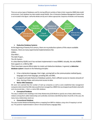 Database Systems Handbook
BY: MUHAMMAD SHARIF 35
There are various types of databases used for storing different varieties of data in their respective DBMS data model
environment. Each database has data models except NoSQL. One is Enterprise Database Management System that
is not included in this figure. I will write details one by one in where appropriate. Sequence of details is not necessary.
 Deductive Database Systems
At the beginning of twenty first century, there are no productive systems of this nature available.
However, there are many experimental implementations like:
CORAL ,
Glue-NAIL! ,
The Aditi Project ,
The LDL System .
It is described by SQL99, but it has not been implemented in many RDBMS. Actually, the only RDBMS
that supports it, is DB2 by IBM
There have been several efforts taken to create such deductive database. In general, a deductive
database system is based on the following principles:
1. It has a declarative language, that is logic, serving both as the communication method (query
language) and a host language, providing DDL and DML.
2. It supports principle features of database systems, that is efficient access to massive amounts of
data, sharing of data, and concurrent access to data.
 Native XML Databases
We were not surprised that the number of start-up companies as well as some established data management
companies determined that XML data would be best managed by a DBMS that was designed specifically to deal with
semi-structured data — that is, a native XML database.
 Conceptual Database
This step is related to the modeling in the Entity-Relationship (E/R) Model to specify sets of data called entities,
relations among them called relationships and cardinality restrictions identified by letters N and M, in this case, the
many-many relationships stand out.
 Conventional Database
This step includes Relational Modeling where a mapping from MER to relations using rules of mapping is carried
out. The posterior implementation is done in Structured Query Language (SQL).
 