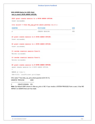 Database Systems Handbook
BY: MUHAMMAD SHARIF 350
With ADMIN Option (to USER, Role)
SYS> select * from dba_sys_privs where grantee in('A','B','C');
GRANTEE PRIVILEGE ADM
------------------------------------------------
C CREATE SESSION YES
Note: By default ADM column in dba-sys_privs is NO. If you revoke a SYSTEM PRIVILEGE from a user, it has NO
IMPACT on GRANTS that user has made.
 