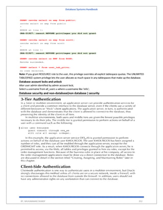 Database Systems Handbook
BY: MUHAMMAD SHARIF 352
Note: If you grant RESOURCE role to the user, this privilege overrides all explicit tablespace quotas. The UNLIMITED
TABLESPACE system privilege lets the user allocate as much space in any tablespaces that make up the database.
Database account locks and unlock
Alter user admin identified by admin account lock;
Select u.username from all_users u where u.username like 'info';
Database security and non-database(non database ) security
 