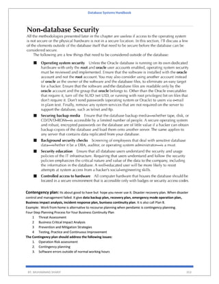 Database Systems Handbook
BY: MUHAMMAD SHARIF 353
Contengency plan: Its about good to have but hope you never use it. Disaster recovery plan. When disaster
control and management failed. It give data backup plan, recovery plan, emergency mode operation plan,
Business impact analysis, incident response plan, bunisess continuity plan. It is also call Plan B.
Example: Work from home is alternative to recourse planning when pendamic is contingency planning.
Four-Step Planning Process for Your Business Continuity Plan
1 Threat Assessment
2 Business Critical Impact Analysis
3 Prevention and Mitigation Strategies
4 Testing, Practice and Continuous Improvement
The Contingency plan should address the following issues:
1. Operation Risk assessment
2. Contingency planning
3. Software errors outside of normal working hours
 