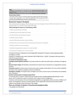 Database Systems Handbook
BY: MUHAMMAD SHARIF 355
The National Institute of Standards and Technology (NIST) standard for IT disaster recovery planning includes
contingency in its title.
A popular IT contingency plan model is defined in NIST SP 800-34 Rev. 1 (2010), "Contingency Planning Guide for
Federal Information Systems."
In includes the following four steps:
Contingency planning policy statement. This policy provides the outline and authorization to develop a contingency
plan.
Business impact analysis. BIA identifies and prioritizes the systems that are important to an organization's business
functions.
Preventive controls. Proactive measures that prevent system outages and disruptions can ensure system availability
and reduce costs related to contingency measures and lifecycle.
Contingency strategies. Thorough recovery strategies ensure that a system may be recovered fast and completely
after a disruption.
Business Continuity plan/ contengency plan/ Plan B
“A continuity plan is in place to respond to threats to data security, including significant data breaches or near
misses, and it is tested once a year as a minimum, with a report to senior management.”
A business continuity policy is the set of standards and guidelines an organization enforces to ensure resilience and
proper risk management. Business continuity policies vary by organization and industry and require periodic
updates as technologies evolve and business risks change.
There are 9 Policies To Reduce IT Security And Compliance Risks
1. Acceptable Use Policy (AUP)
 