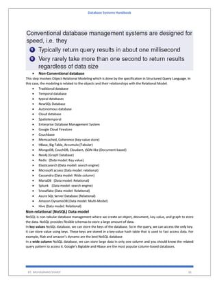 Database Systems Handbook
BY: MUHAMMAD SHARIF 36
 Non-Conventional database
This step involves Object-Relational Modeling which is done by the specification in Structured Query Language. In
this case, the modeling is related to the objects and their relationships with the Relational Model.
 Traditional database
 Temporal database
 typical databases
 NewSQL Database
 Autonomous database
 Cloud database
 Spatiotemporal
 Enterprise Database Management System
 Google Cloud Firestore
 Couchbase
 Memcached, Coherence (key-value store)
 HBase, Big Table, Accumulo (Tabular)
 MongoDB, CouchDB, Cloudant, JSON-like (Document-based)
 Neo4j (Graph Database)
 Redis (Data model: Key value)
 Elasticsearch (Data model: search engine)
 Microsoft access (Data model: relational)
 Cassandra (Data model: Wide column)
 MariaDB (Data model: Relational)
 Splunk (Data model: search engine)
 Snowflake (Data model: Relational)
 Azure SQL Server Database (Relational)
 Amazon DynamoDB (Data model: Multi-Model)
 Hive (Data model: Relational)
Non-relational (NoSQL) Data model
NoSQL is non-tabular database management where we create an object, document, key-value, and graph to store
the data. NoSQL provides flexible schemas to store a large amount of data.
In key values NoSQL database, we can store the keys of the database. So in the query, we can access the only key.
It can store value using keys. These keys are stored in a key-value hash table that is used to fast access data. For
example, Riak and amazon’s dynamo are the best NoSQL database
In a wide column NoSQL database, we can store large data in only one column and you should know the related
query pattern to access it. Google’s Bigtable and Hbase are the most popular column-based databases.
 