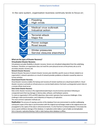 Database Systems Handbook
BY: MUHAMMAD SHARIF 360
What are the types of Disaster Recovery?
Virtualization Disaster Recovery
Virtualization provides flexibility in disaster recovery. Servers are virtualized independent from the underlying
hardware. Therefore, an organization does not need the same physical servers at the primary site as at its
secondary disaster recovery site.
Network Disaster Recovery
Network Disaster Recovery A network disaster recovery plan identifies specific issues or threats related to an
organization’s network operations as a result of network provider problems or disasters caused by nature or
human activities.
Cloud-based Disaster Recovery
Cloud disaster recovery enables the backup and recovery of remote machines on a cloud-based platform. Cloud
disaster recovery is primarily an infrastructure as a service (IaaS) solution that backs up designated system data on
a remote offsite cloud server.
Data Center Disaster Recovery
Data center disaster recovery is the organizational planning to resume business operations following an
unexpected event that may damage or destroy data, software, and hardware systems.
To meet an organization’s RTO and RPO objectives, data center operators face numerous challenges. A key
challenge is data synchronization, and it depends on frequency of replication.
The most common replication methods are:
Replication The process of copying a portion of the database from one environment to another andkeeping
subsequent copies of the data in synchronization with the original sourceChanges made to the original source are
propagated to the copies of the data in otherenvironments. It is the final form of denormalization. It increases the
access speed andfailure damage of the database. In replication entire table or part of table can bereplicated.
Hot or dynamic replication/backup. Cold or static backup when database is offline.
 